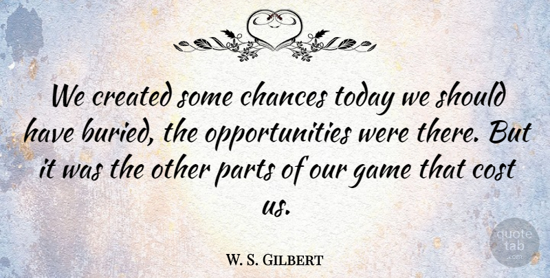 W. S. Gilbert Quote About Chances, Cost, Created, Game, Parts: We Created Some Chances Today...