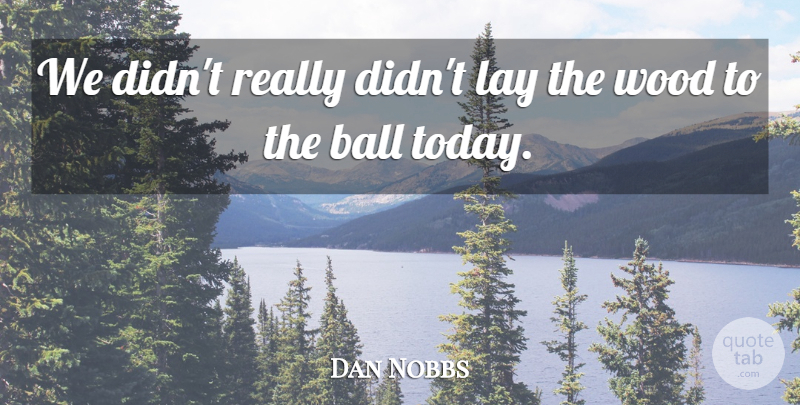 Dan Nobbs Quote About Ball, Lay, Wood: We Didnt Really Didnt Lay...