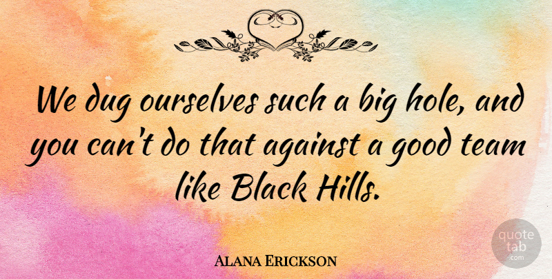Alana Erickson Quote About Against, Black, Dug, Good, Ourselves: We Dug Ourselves Such A...
