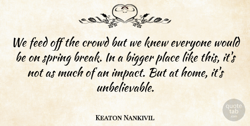 Keaton Nankivil Quote About Bigger, Crowd, Feed, Knew, Spring: We Feed Off The Crowd...