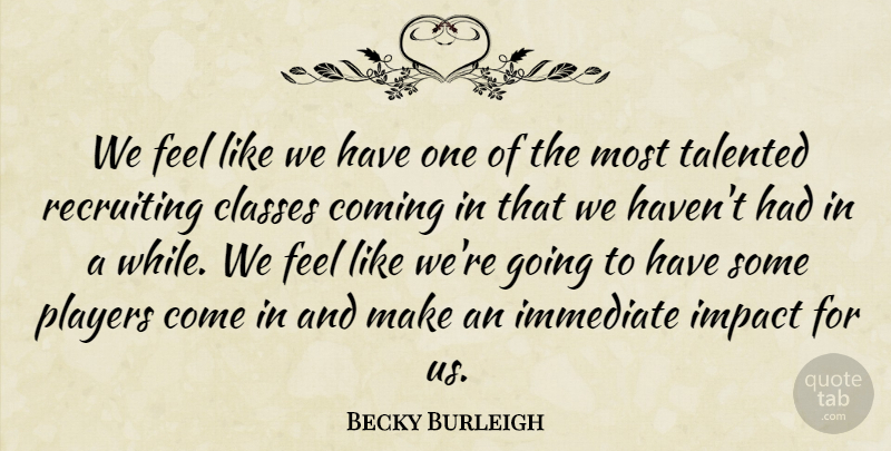 Becky Burleigh Quote About Classes, Coming, Immediate, Impact, Players: We Feel Like We Have...