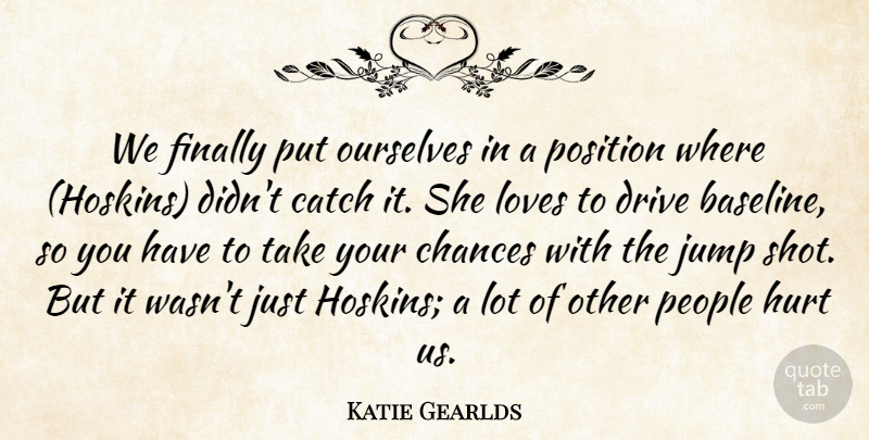 Katie Gearlds Quote About Catch, Chances, Drive, Finally, Hurt: We Finally Put Ourselves In...