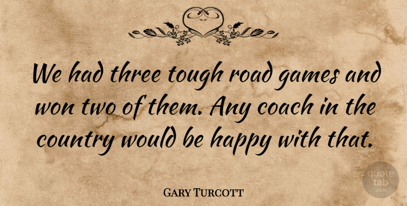 Gary Turcott Quote About Coach, Country, Games, Happy, Road: We Had Three Tough Road...