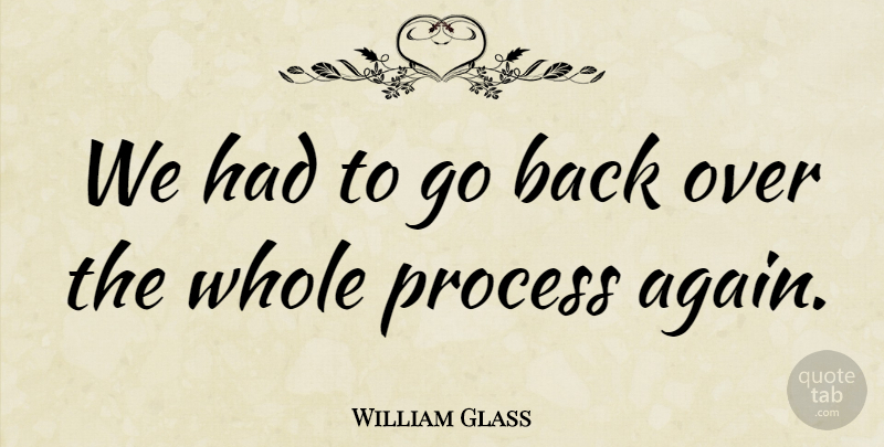 William Glass Quote About Process: We Had To Go Back...