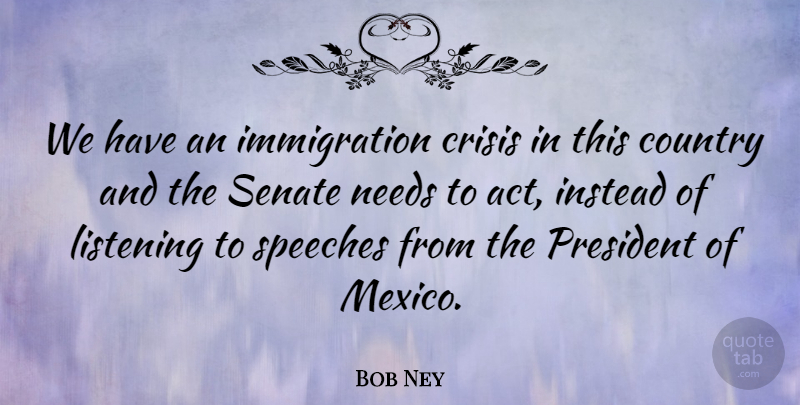 Bob Ney Quote About Country, Crisis, Instead, Listening, Needs: We Have An Immigration Crisis...
