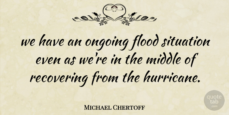 Michael Chertoff Quote About Flood, Middle, Ongoing, Recovering, Situation: We Have An Ongoing Flood...