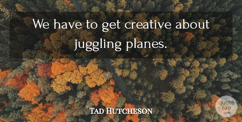 Tad Hutcheson Quote About Creative, Juggling: We Have To Get Creative...