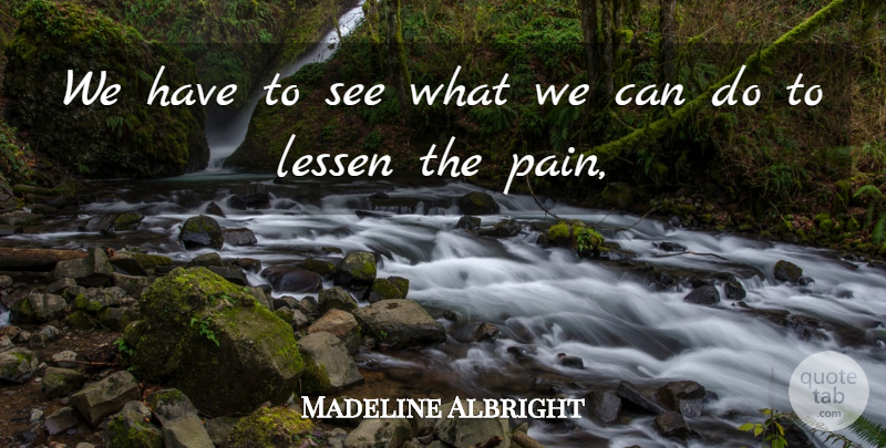 Madeline Albright Quote About Lessen, Pain: We Have To See What...