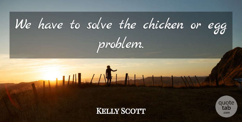 Kelly Scott Quote About Chicken, Egg, Solve: We Have To Solve The...