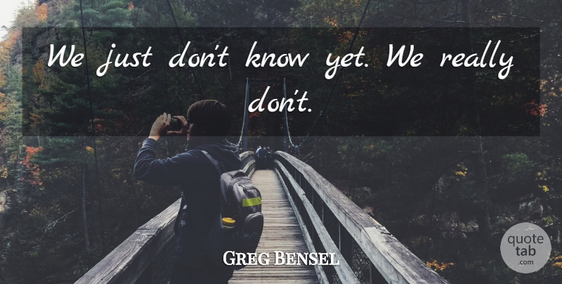 Greg Bensel Quote About undefined: We Just Dont Know Yet...