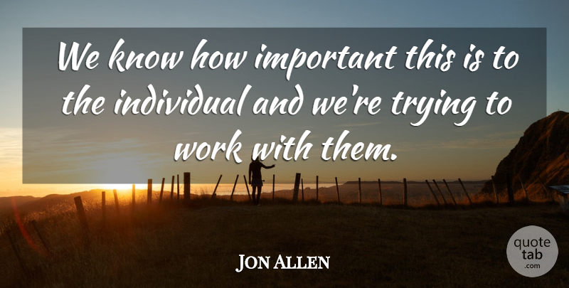 Jon Allen Quote About Individual, Trying, Work: We Know How Important This...