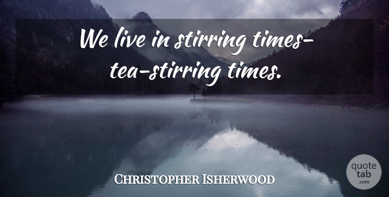 Christopher Isherwood Quote About Tea, Stirring: We Live In Stirring Times...