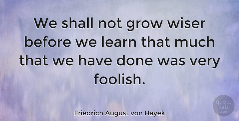 Friedrich August von Hayek Quote About Stupid, Done, Foolish: We Shall Not Grow Wiser...
