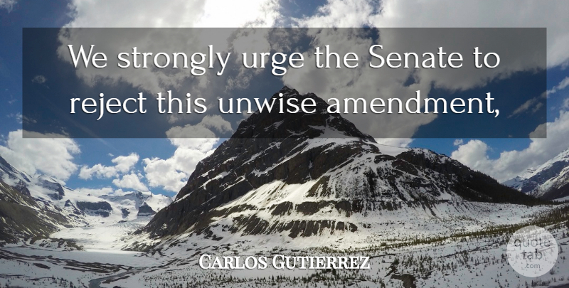 Carlos Gutierrez Quote About Reject, Senate, Strongly, Unwise, Urge: We Strongly Urge The Senate...