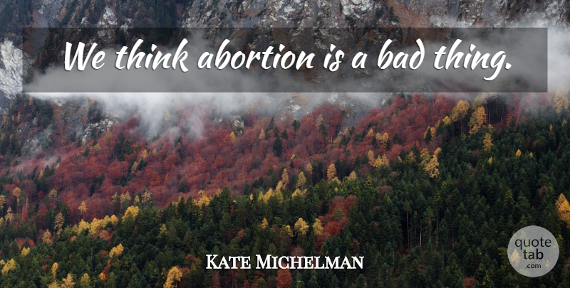 Kate Michelman Quote About Thinking, Abortion, Bad Things: We Think Abortion Is A...