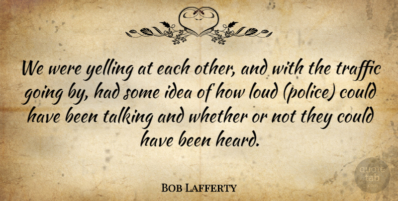 Bob Lafferty Quote About Loud, Talking, Traffic, Whether, Yelling: We Were Yelling At Each...