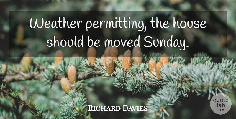 Richard Davies Quote About House, Moved, Weather: Weather Permitting The House Should...