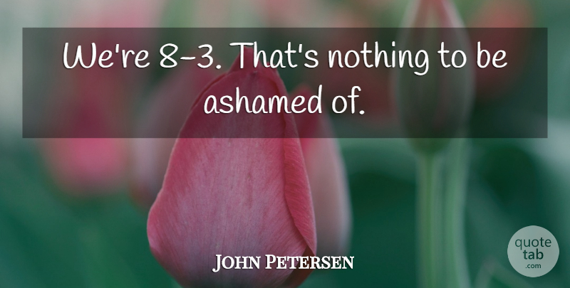 John Petersen Quote About Ashamed: Were 8 3 Thats Nothing...