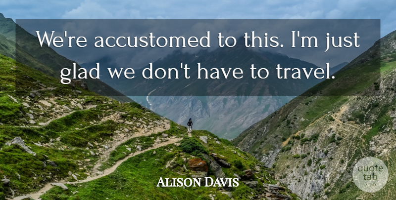 Alison Davis Quote About Accustomed, Glad, Travel: Were Accustomed To This Im...