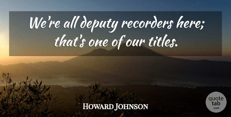 Howard Johnson Quote About Deputy, Recorders: Were All Deputy Recorders Here...