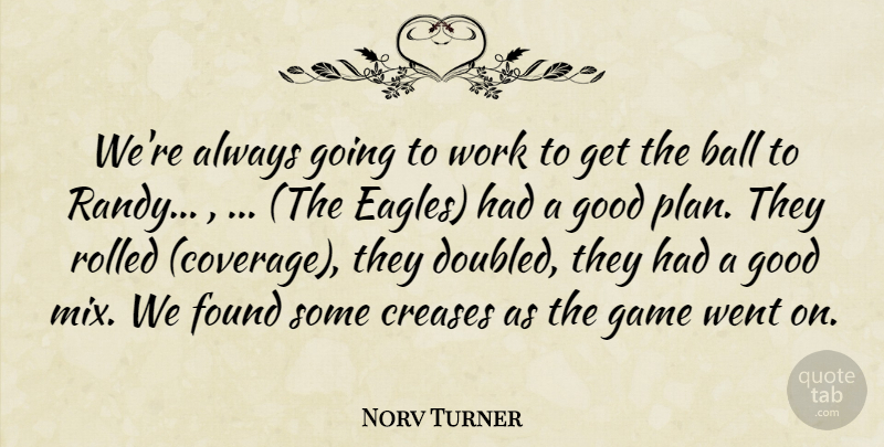 Norv Turner Quote About Ball, Found, Game, Good, Work: Were Always Going To Work...