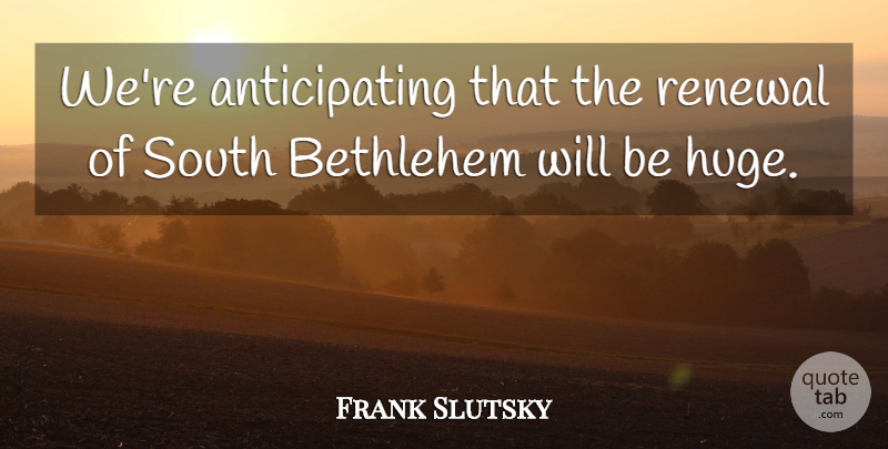Frank Slutsky Quote About Bethlehem, Renewal, South: Were Anticipating That The Renewal...