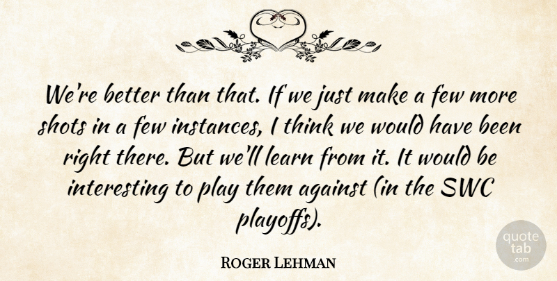 Roger Lehman Quote About Against, Few, Learn, Shots: Were Better Than That If...