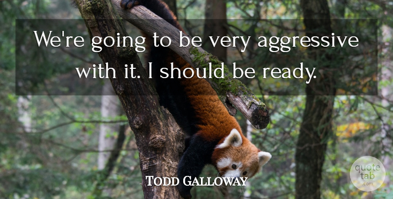 Todd Galloway Quote About Aggressive: Were Going To Be Very...