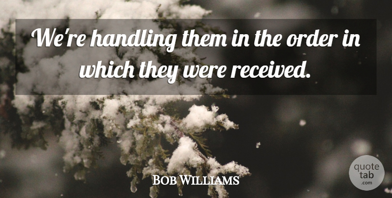 Bob Williams Quote About Handling, Order: Were Handling Them In The...