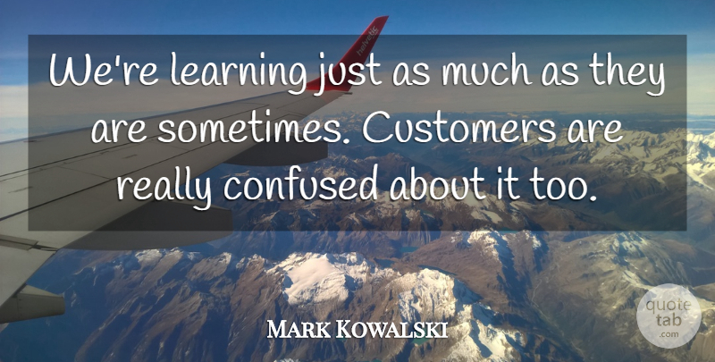 Mark Kowalski Quote About Confused, Customers, Learning: Were Learning Just As Much...