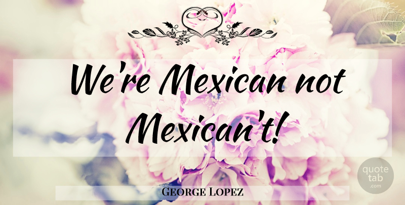 George Lopez Quote About Mexican: Were Mexican Not Mexicant...