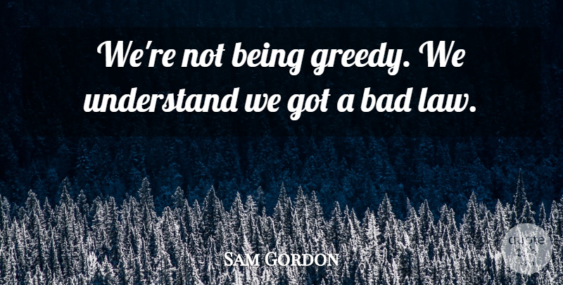 Sam Gordon Quote About Bad, Understand: Were Not Being Greedy We...