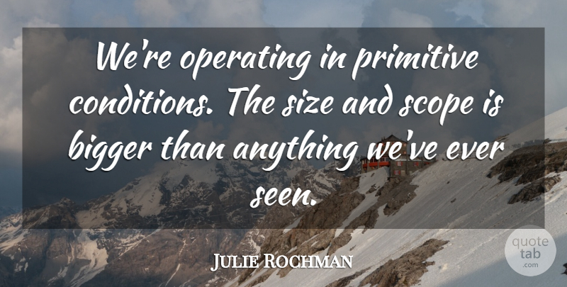 Julie Rochman Quote About Bigger, Operating, Primitive, Scope, Size: Were Operating In Primitive Conditions...