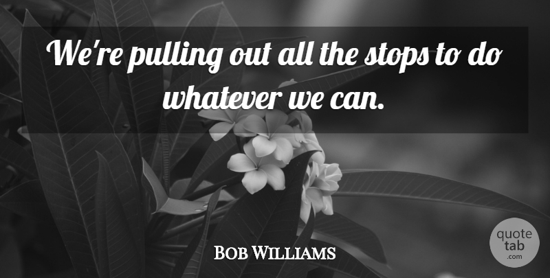 Bob Williams Quote About Pulling, Stops, Whatever: Were Pulling Out All The...