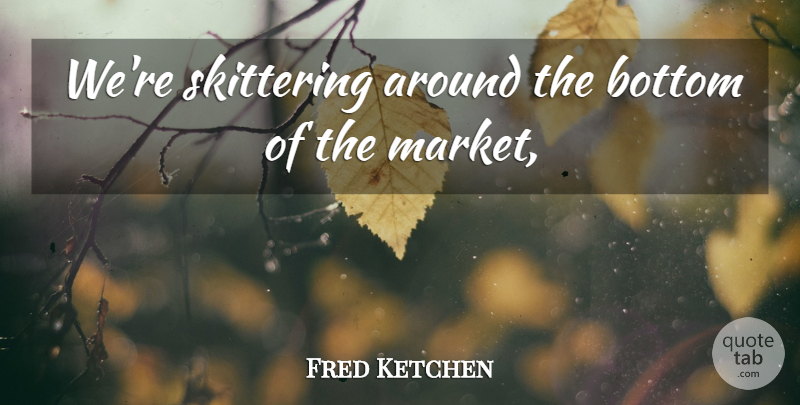 Fred Ketchen Quote About Bottom: Were Skittering Around The Bottom...
