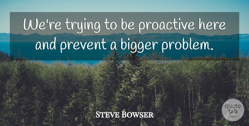Steve Bowser Quote About Bigger, Prevent, Proactive, Trying: Were Trying To Be Proactive...