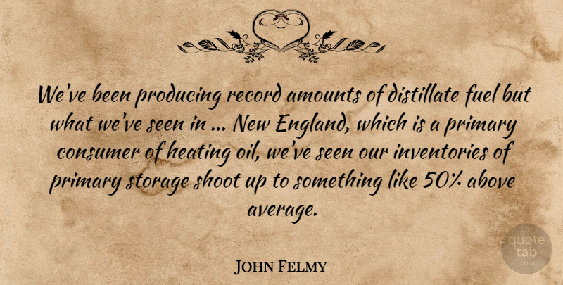 John Felmy Quote About Above, Consumer, England, Fuel, Primary: Weve Been Producing Record Amounts...