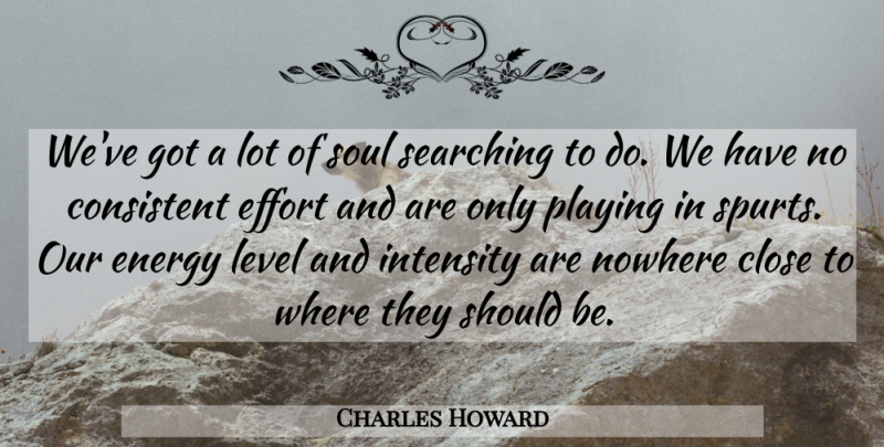 Charles Howard Quote About Close, Consistent, Effort, Energy, Intensity: Weve Got A Lot Of...
