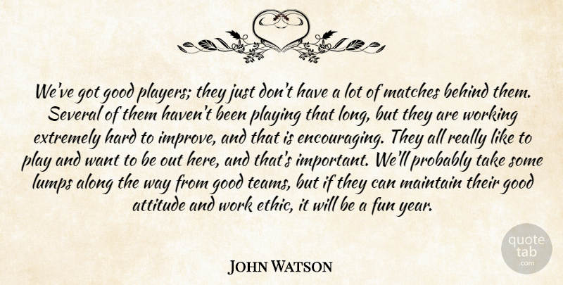 John Watson Quote About Along, Attitude, Behind, Extremely, Fun: Weve Got Good Players They...