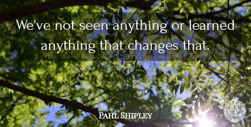 Pahl Shipley Quote About Changes, Learned, Seen: Weve Not Seen Anything Or...