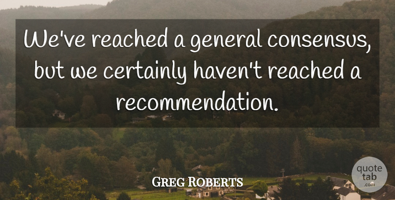 Greg Roberts Quote About Certainly, General, Reached: Weve Reached A General Consensus...