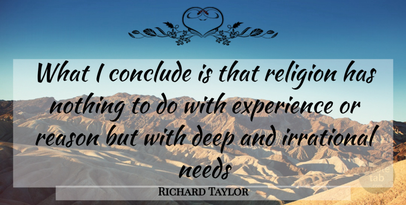 Richard Taylor Quote About Conclude, Deep, Experience, Irrational, Needs: What I Conclude Is That...