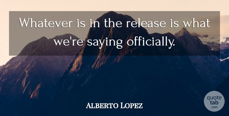Alberto Lopez Quote About Release, Saying, Whatever: Whatever Is In The Release...