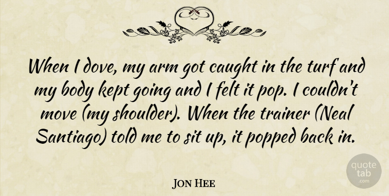 Jon Hee Quote About Arm, Body, Caught, Felt, Kept: When I Dove My Arm...