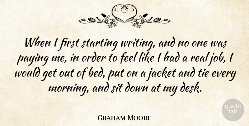 Graham Moore Quote About Jacket, Morning, Paying, Sit, Starting: When I First Starting Writing...