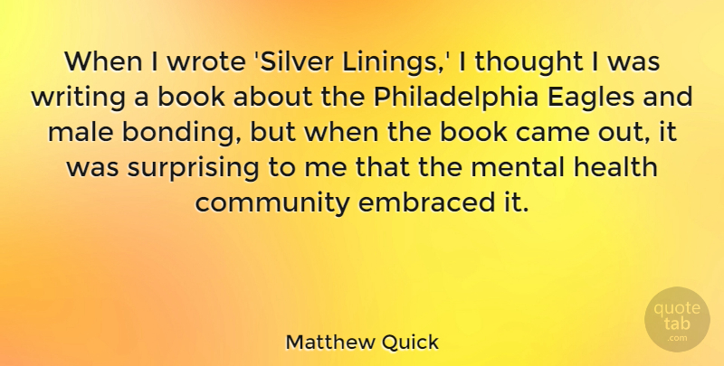 Matthew Quick Quote About Came, Eagles, Embraced, Health, Male: When I Wrote Silver Linings...