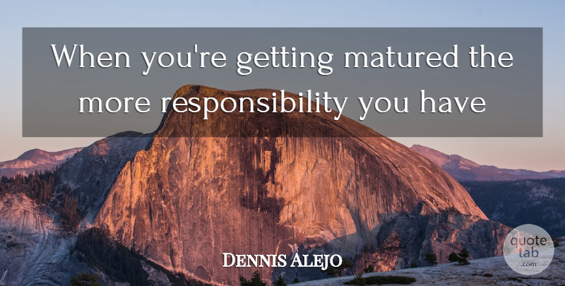 Dennis Alejo Quote About Matured, Responsibility: When Youre Getting Matured The...
