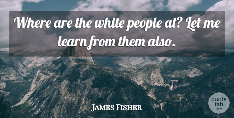 James Fisher Quote About Learn, People, White: Where Are The White People...