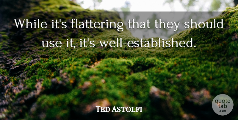 Ted Astolfi Quote About Flattering: While Its Flattering That They...