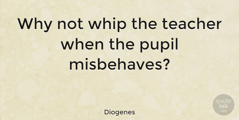 Diogenes Quote About Teacher, Why Not, Pupils: Why Not Whip The Teacher...